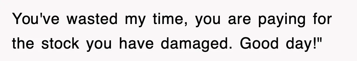 You've wasted my time, you are paying for the stock you have damaged. Good day!"