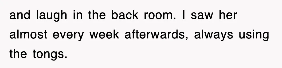 and laugh in the back room. I saw her almost every week afterwards, always using the tongs.