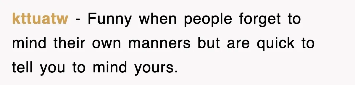 kttuatw − Funny when people forget to mind their own manners but are quick to tell you to mind yours.