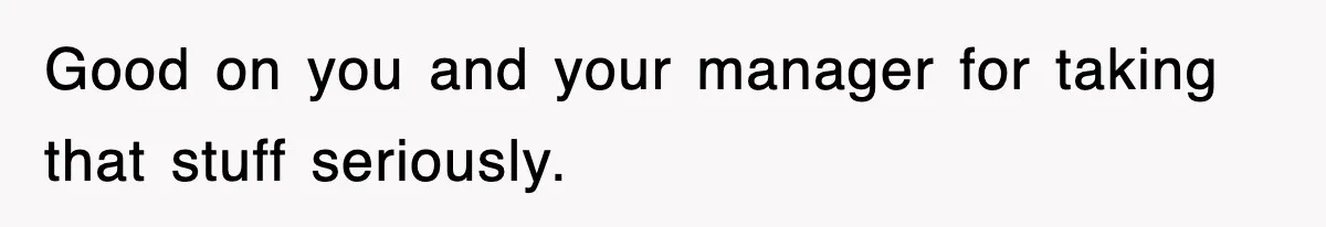 Good on you and your manager for taking that stuff seriously.
