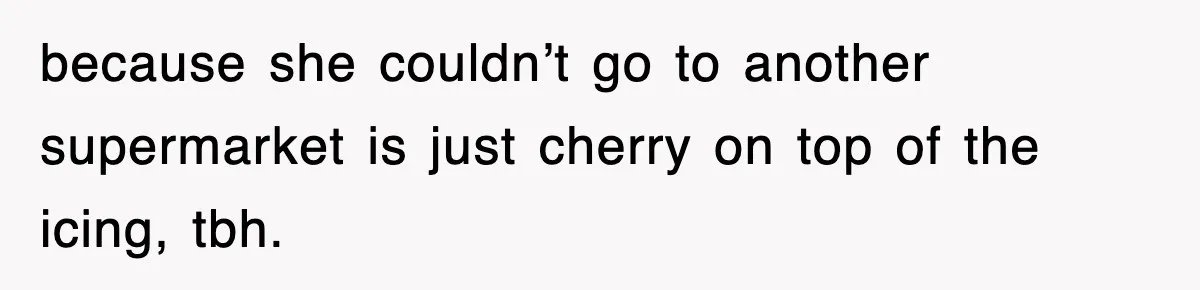 because she couldn’t go to another supermarket is just cherry on top of the icing, tbh.