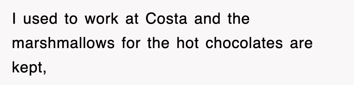 I used to work at Costa and the marshmallows for the hot chocolates are kept,