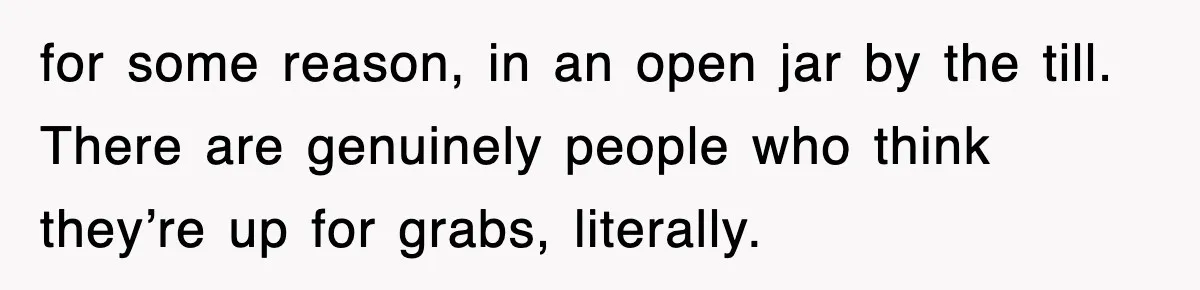 for some reason, in an open jar by the till. There are genuinely people who think they’re up for grabs, literally.