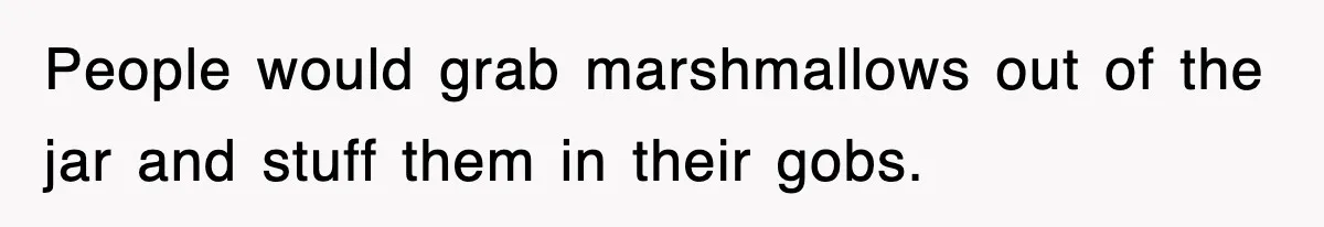 People would grab marshmallows out of the jar and stuff them in their gobs.