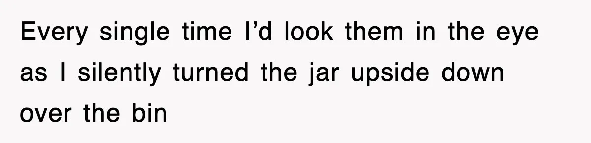 Every single time I’d look them in the eye as I silently turned the jar upside down over the bin