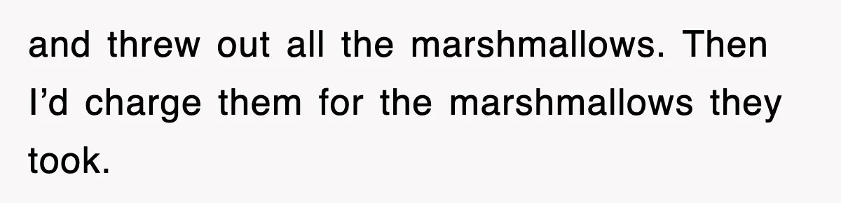 and threw out all the marshmallows. Then I’d charge them for the marshmallows they took.