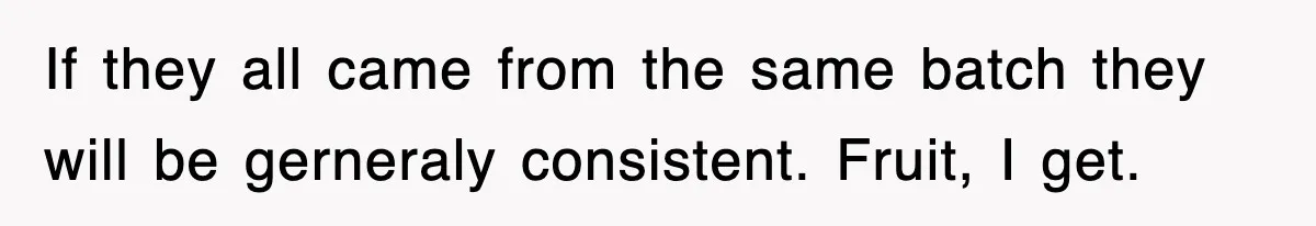If they all came from the same batch they will be gerneraly consistent. Fruit, I get.