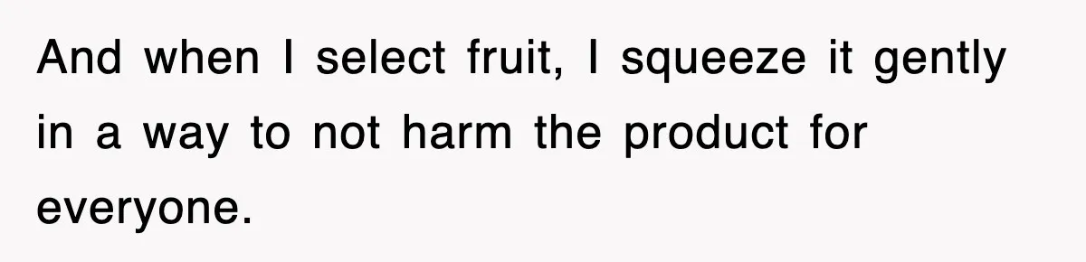 And when I select fruit, I squeeze it gently in a way to not harm the product for everyone.