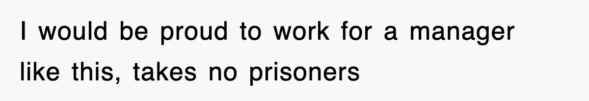 I would be proud to work for a manager like this, takes no prisoners