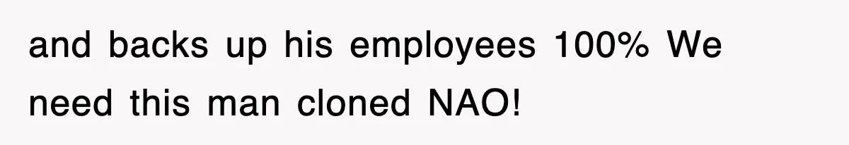and backs up his employees 100% We need this man cloned NAO!