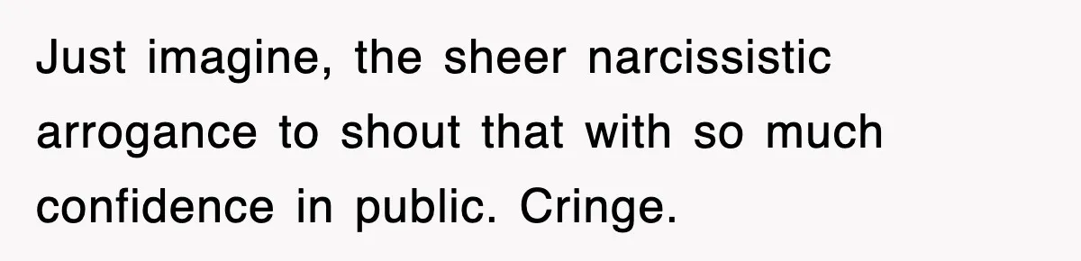 Just imagine, the sheer narcissistic arrogance to shout that with so much confidence in public. Cringe.