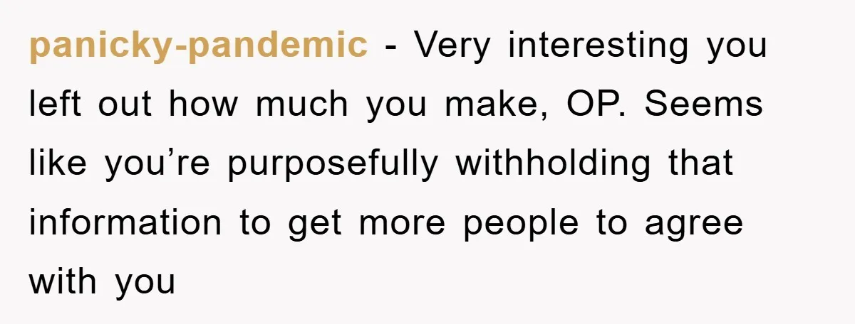 panicky-pandemic - Very interesting you left out how much you make, OP. Seems like you’re purposefully withholding that information to get more people to agree with you