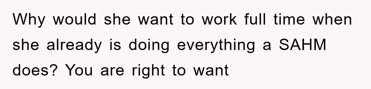 Why would she want to work full time when she already is doing everything a SAHM does? You are right to want