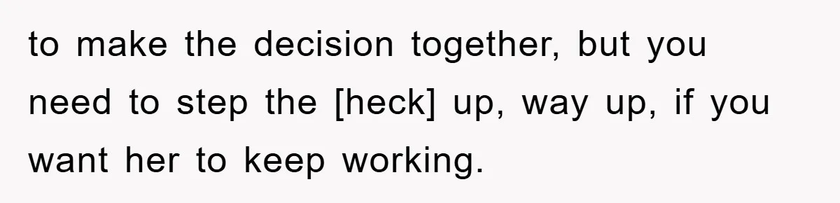 to make the decision together, but you need to step the [heck] up, way up, if you want her to keep working.