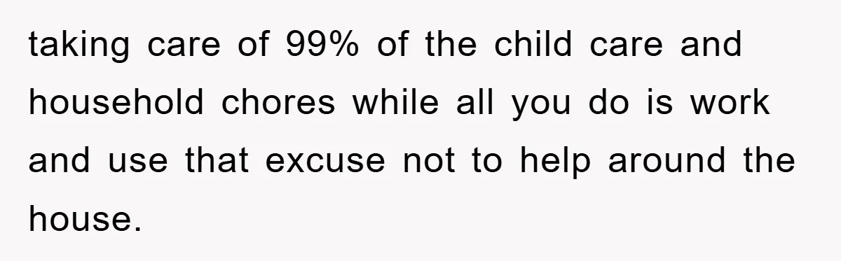 taking care of 99% of the child care and household chores while all you do is work and use that excuse not to help around the house.