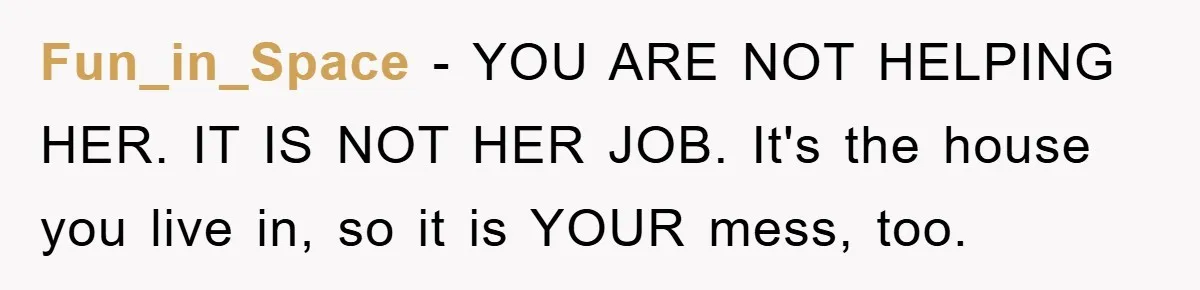 Fun_in_Space - YOU ARE NOT HELPING HER. IT IS NOT HER JOB. It's the house you live in, so it is YOUR mess, too.