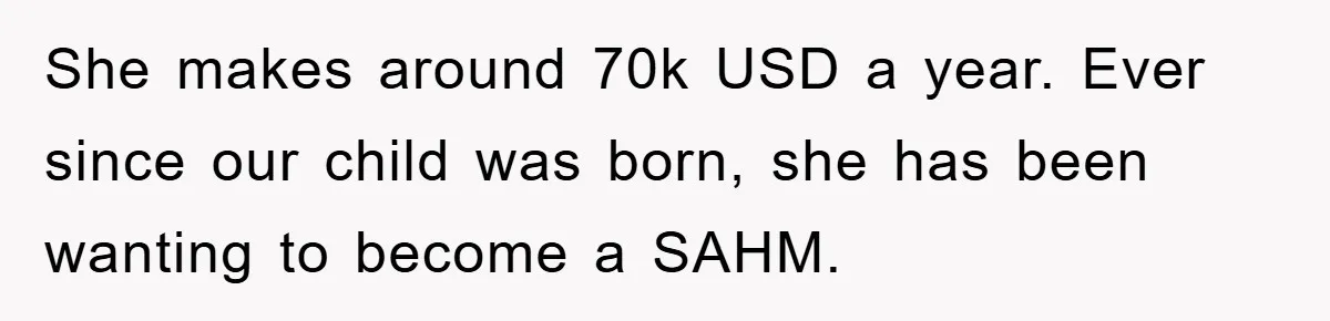 She makes around 70k USD a year. Ever since our child was born, she has been wanting to become a SAHM.