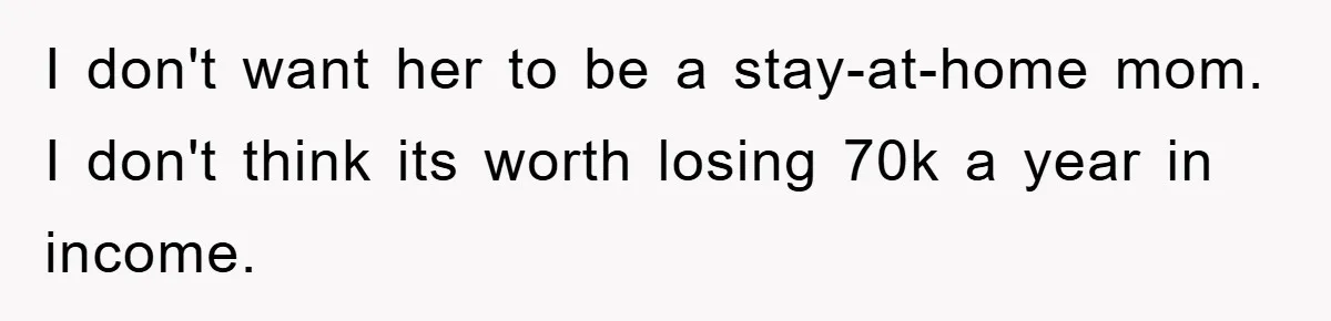 I don't want her to be a stay-at-home mom. I don't think its worth losing 70k a year in income.