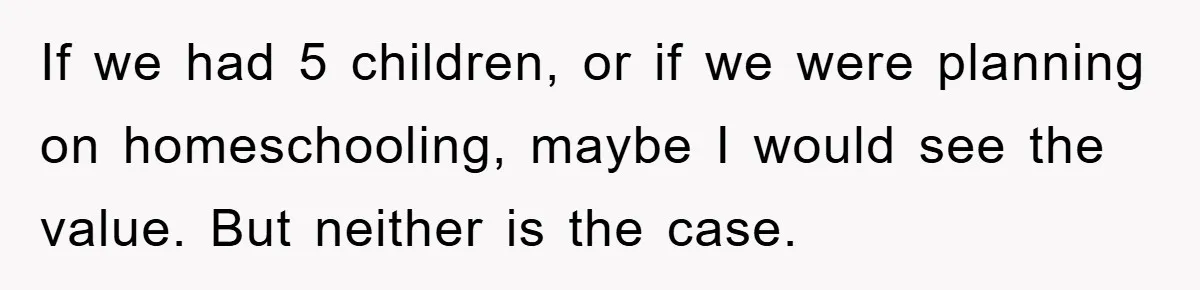 If we had 5 children, or if we were planning on homeschooling, maybe I would see the value. But neither is the case.