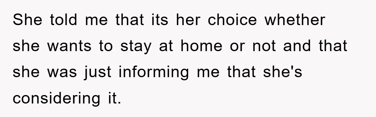 She told me that its her choice whether she wants to stay at home or not and that she was just informing me that she's considering it.
