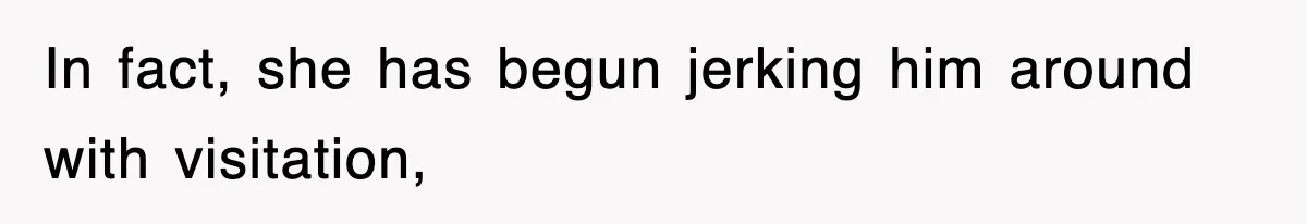 In fact, she has begun jerking him around with visitation,