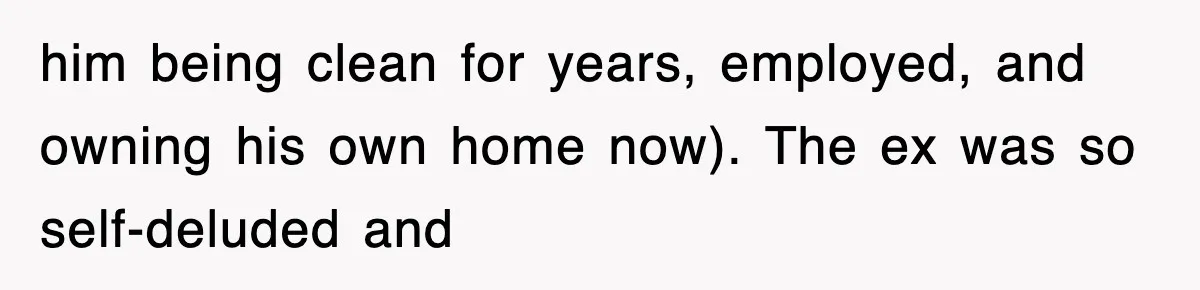 him being clean for years, employed, and owning his own home now). The ex was so self-deluded and