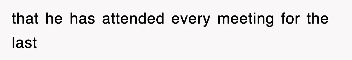 that he has attended every meeting for the last