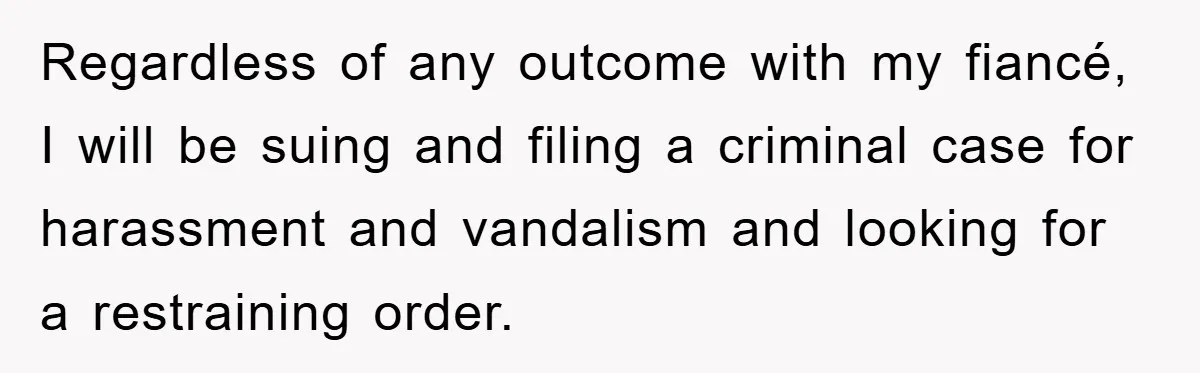 Fiancée Issues Ultimatum After Late Wife's Family Vandalizes Car Regardless of any outcome with my fiancé, I will be suing and filing a criminal case for harassment and vandalism and looking for a restraining order.