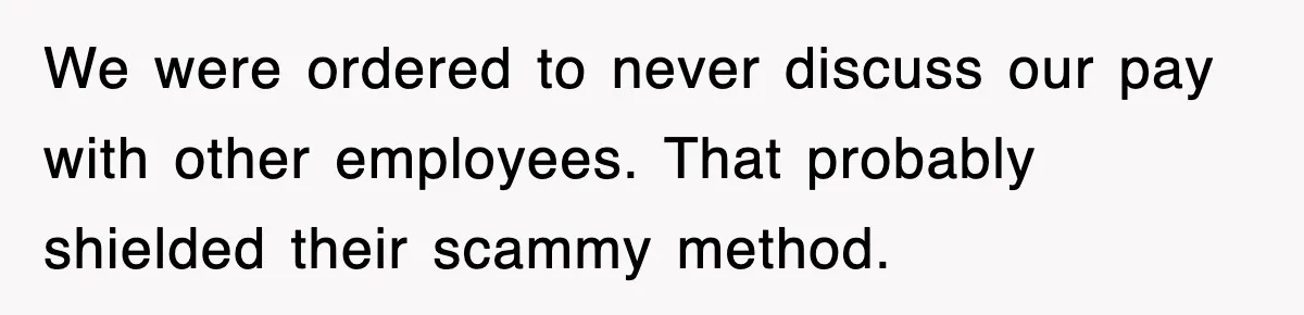 We were ordered to never discuss our pay with other employees. That probably shielded their scammy method.