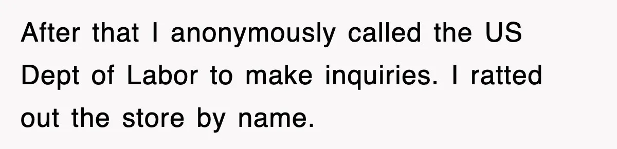 After that I anonymously called the US Dept of Labor to make inquiries. I ratted out the store by name.