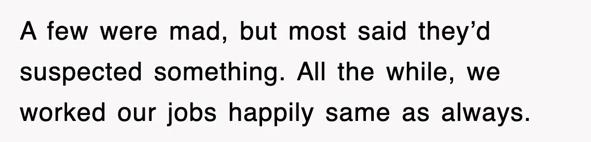 A few were mad, but most said they’d suspected something. All the while, we worked our jobs happily same as always.