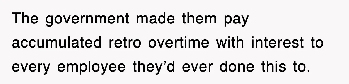 The government made them pay accumulated retro overtime with interest to every employee they’d ever done this to.