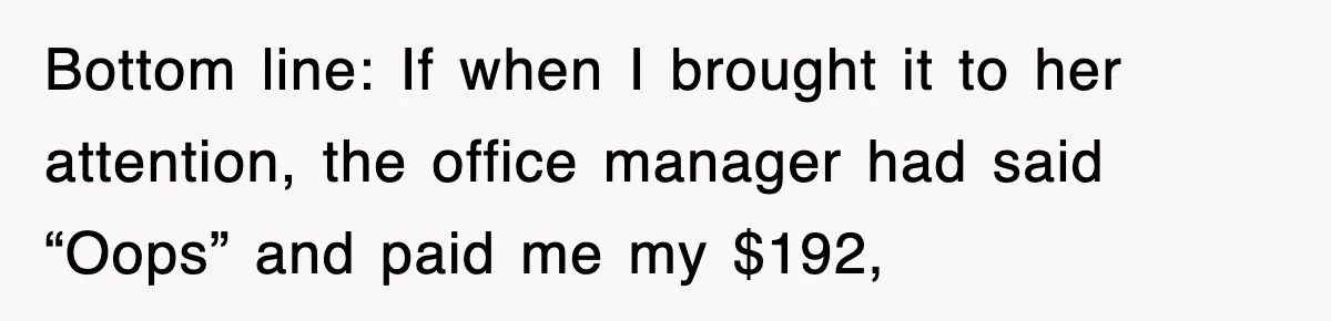 Bottom line: If when I brought it to her attention, the office manager had said “Oops” and paid me my $192,