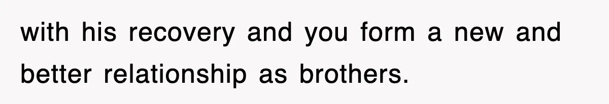 with his recovery and you form a new and better relationship as brothers.