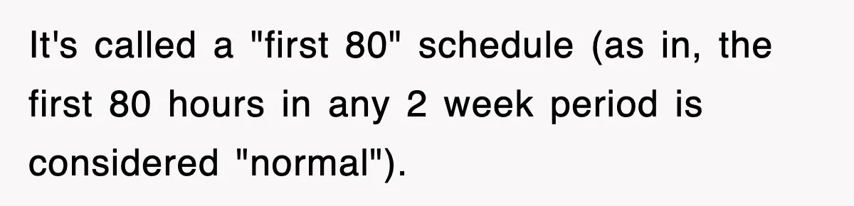 It's called a "first 80" schedule (as in, the first 80 hours in any 2 week period is considered "normal").