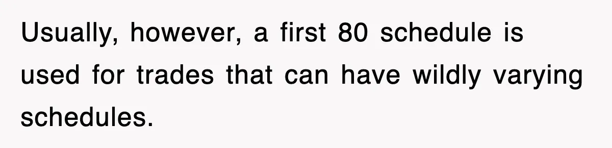 Usually, however, a first 80 schedule is used for trades that can have wildly varying schedules.