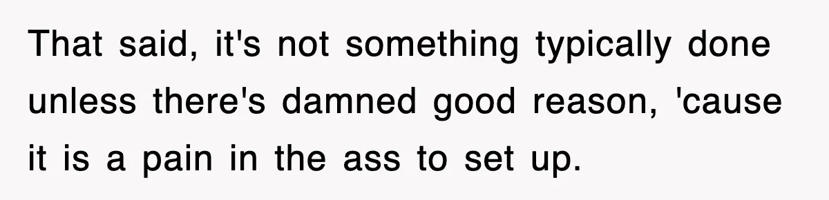 That said, it's not something typically done unless there's damned good reason, 'cause it is a pain in the ass to set up.