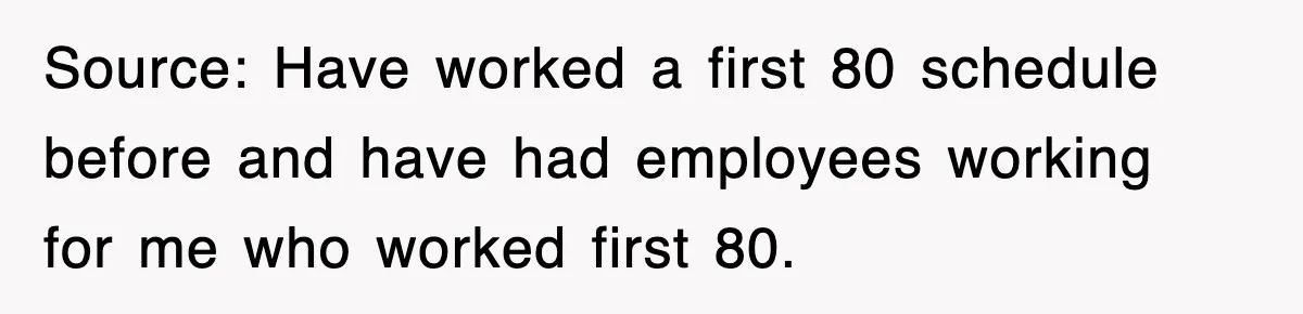 Source: Have worked a first 80 schedule before and have had employees working for me who worked first 80.