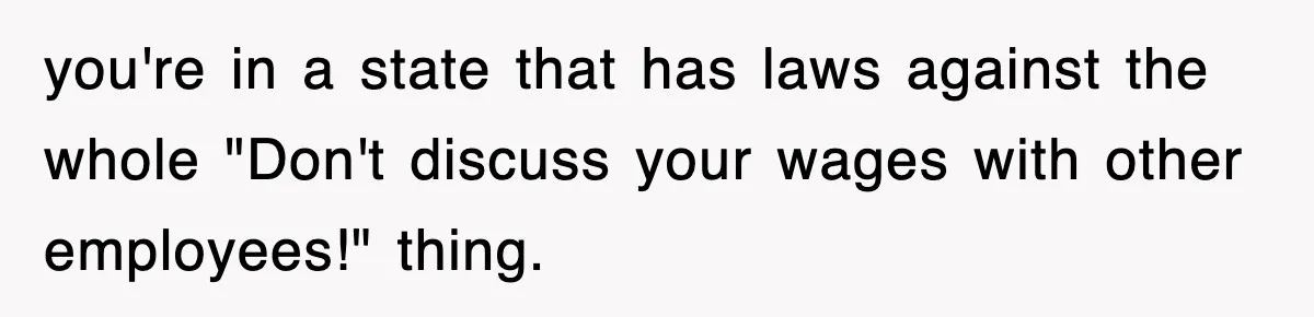 you're in a state that has laws against the whole "Don't discuss your wages with other employees!" thing.
