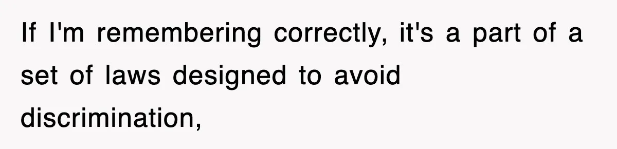 If I'm remembering correctly, it's a part of a set of laws designed to avoid discrimination,