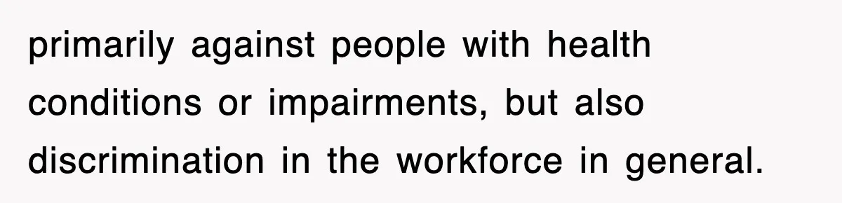 primarily against people with health conditions or impairments, but also discrimination in the workforce in general.