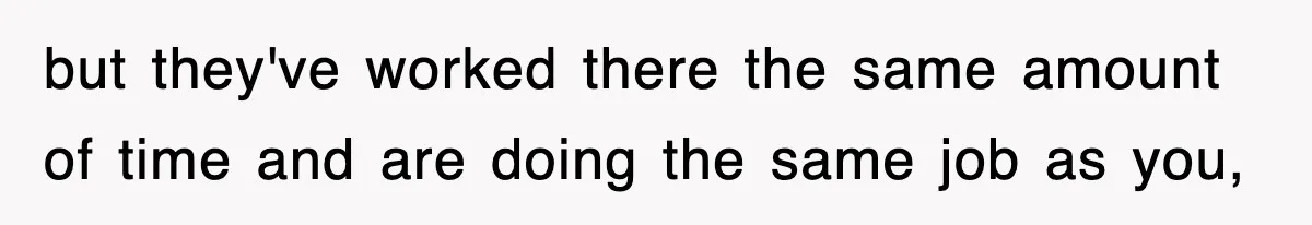 but they've worked there the same amount of time and are doing the same job as you,