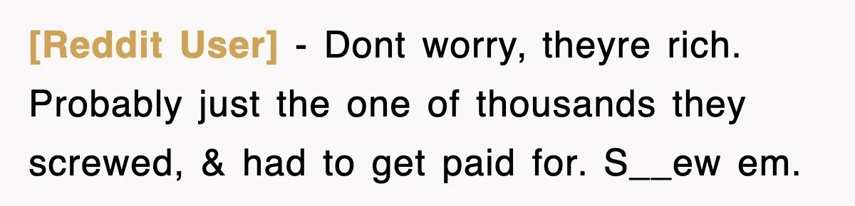[Reddit User] − Dont worry, theyre rich. Probably just the one of thousands they screwed, & had to get paid for. S__ew em.