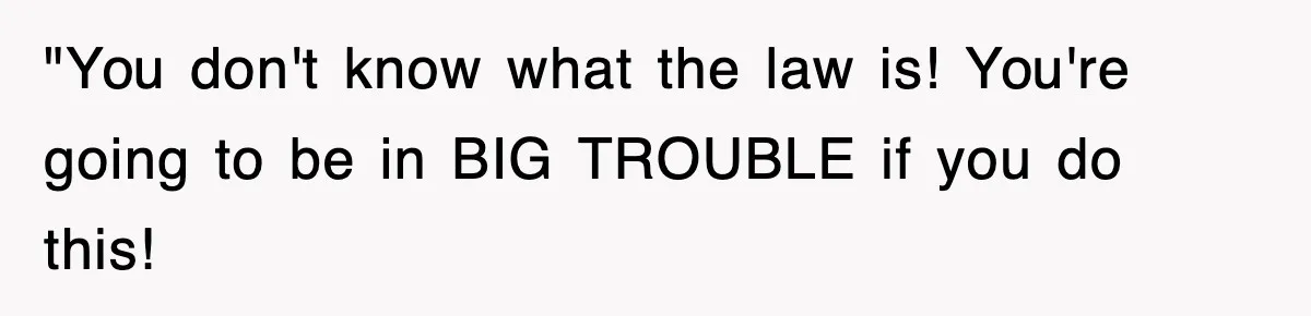 "You don't know what the law is! You're going to be in BIG TROUBLE if you do this!
