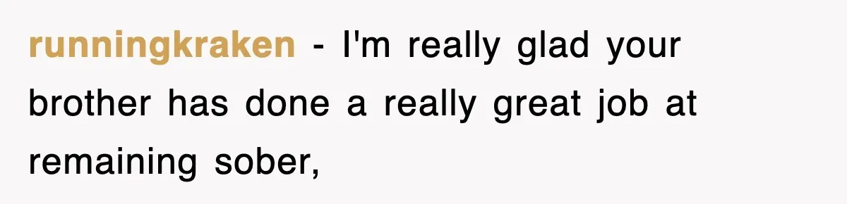 runningkraken − I'm really glad your brother has done a really great job at remaining sober,