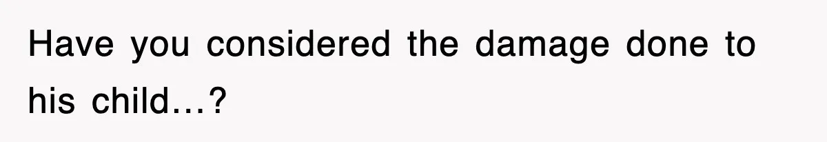 Have you considered the damage done to his child…?