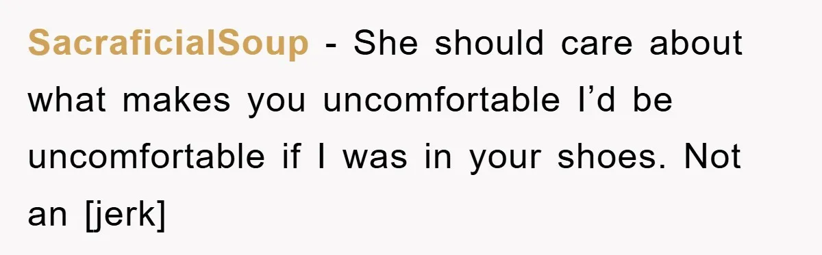 SacraficialSoup - She should care about what makes you uncomfortable I’d be uncomfortable if I was in your shoes. Not an [jerk]