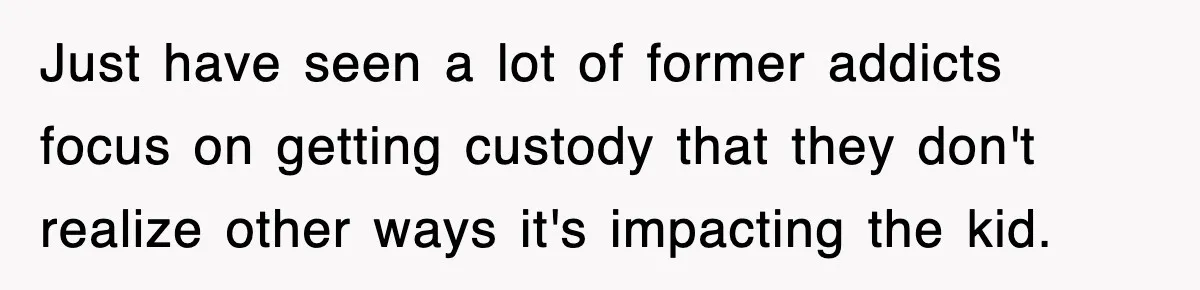 Just have seen a lot of former addicts focus on getting custody that they don't realize other ways it's impacting the kid.
