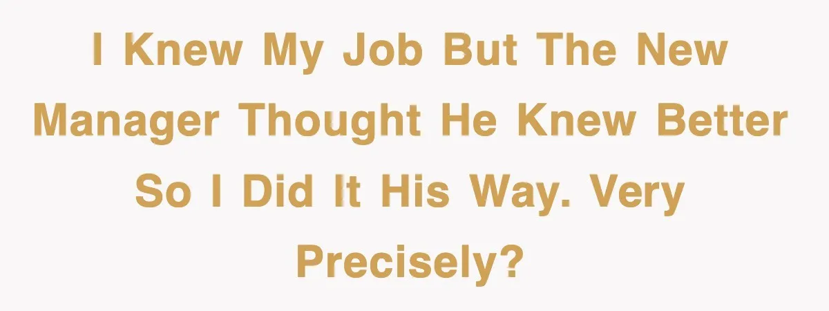 I knew my job but the new manager thought he knew better so I did it his way. Very precisely?