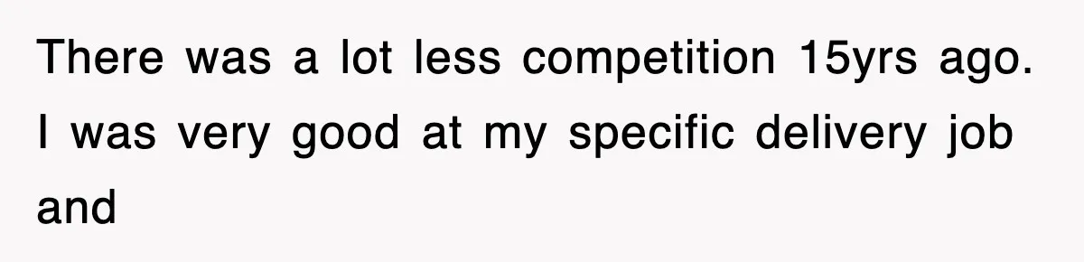 There was a lot less competition 15yrs ago. I was very good at my specific delivery job and